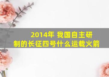 2014年 我国自主研制的长征四号什么运载火箭